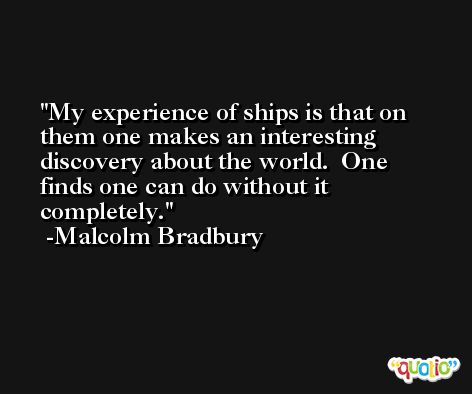 My experience of ships is that on them one makes an interesting discovery about the world.  One finds one can do without it completely. -Malcolm Bradbury