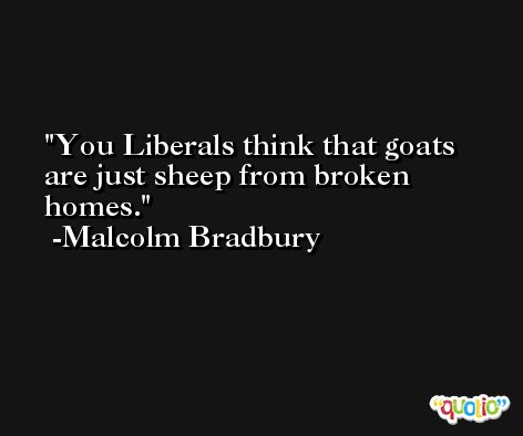 You Liberals think that goats are just sheep from broken homes. -Malcolm Bradbury
