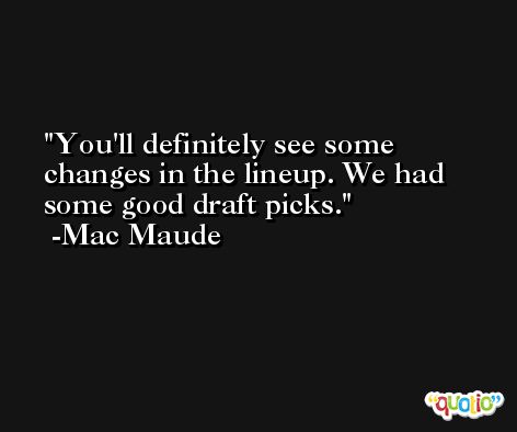 You'll definitely see some changes in the lineup. We had some good draft picks. -Mac Maude