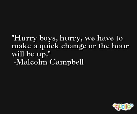 Hurry boys, hurry, we have to make a quick change or the hour will be up. -Malcolm Campbell