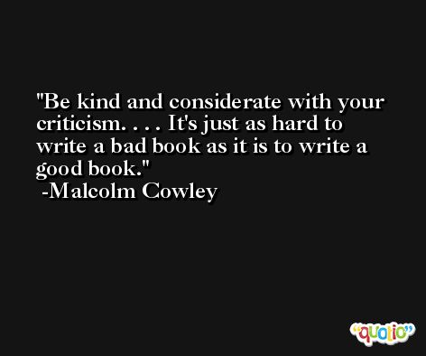 Be kind and considerate with your criticism. . . . It's just as hard to write a bad book as it is to write a good book. -Malcolm Cowley