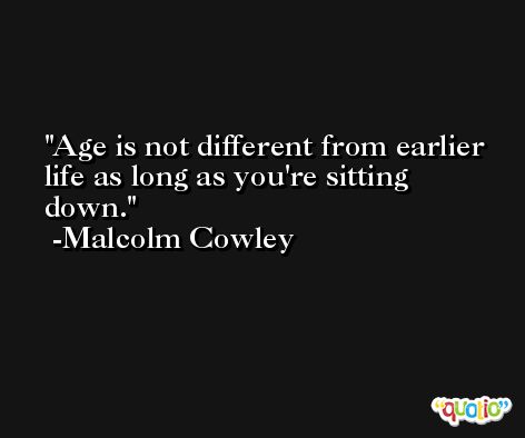 Age is not different from earlier life as long as you're sitting down. -Malcolm Cowley