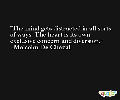 The mind gets distracted in all sorts of ways. The heart is its own exclusive concern and diversion. -Malcolm De Chazal