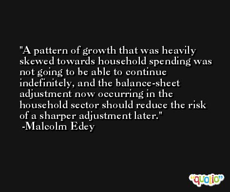 A pattern of growth that was heavily skewed towards household spending was not going to be able to continue indefinitely, and the balance-sheet adjustment now occurring in the household sector should reduce the risk of a sharper adjustment later. -Malcolm Edey