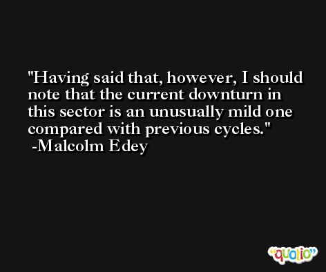 Having said that, however, I should note that the current downturn in this sector is an unusually mild one compared with previous cycles. -Malcolm Edey