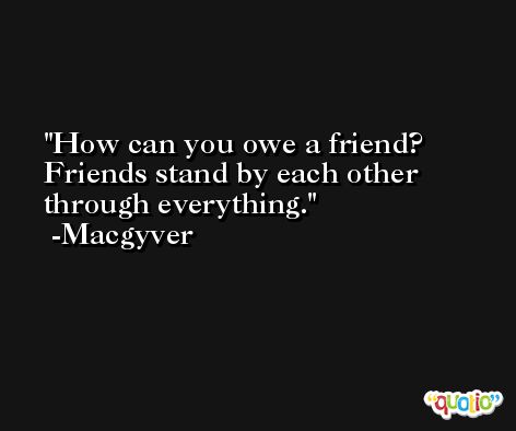 How can you owe a friend? Friends stand by each other through everything. -Macgyver