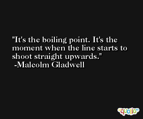 It's the boiling point. It's the moment when the line starts to shoot straight upwards. -Malcolm Gladwell