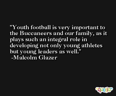 Youth football is very important to the Buccaneers and our family, as it plays such an integral role in developing not only young athletes but young leaders as well. -Malcolm Glazer