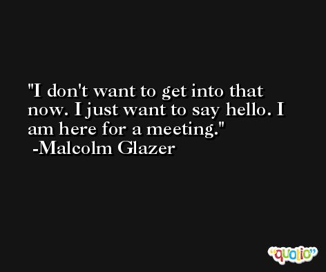 I don't want to get into that now. I just want to say hello. I am here for a meeting. -Malcolm Glazer