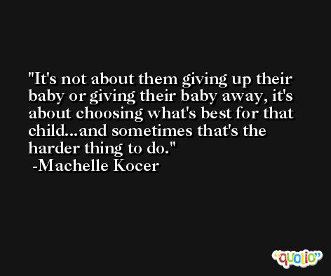 It's not about them giving up their baby or giving their baby away, it's about choosing what's best for that child...and sometimes that's the harder thing to do. -Machelle Kocer
