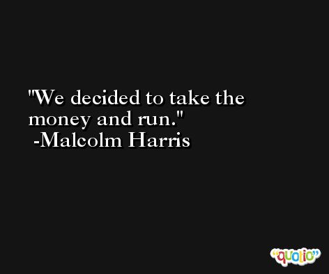 We decided to take the money and run. -Malcolm Harris