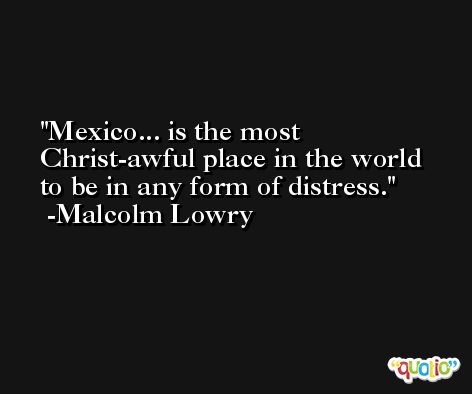 Mexico... is the most Christ-awful place in the world to be in any form of distress. -Malcolm Lowry