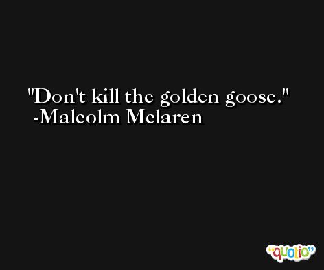 Don't kill the golden goose. -Malcolm Mclaren
