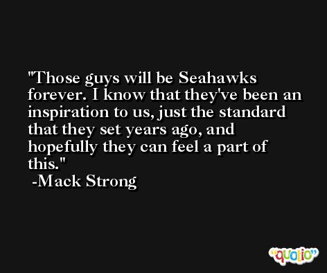 Those guys will be Seahawks forever. I know that they've been an inspiration to us, just the standard that they set years ago, and hopefully they can feel a part of this. -Mack Strong