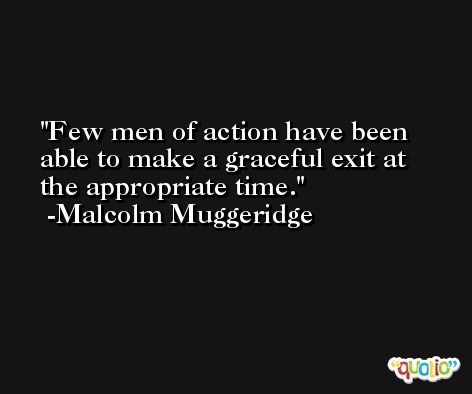 Few men of action have been able to make a graceful exit at the appropriate time. -Malcolm Muggeridge