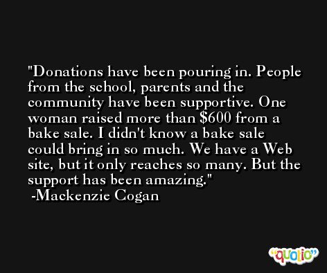 Donations have been pouring in. People from the school, parents and the community have been supportive. One woman raised more than $600 from a bake sale. I didn't know a bake sale could bring in so much. We have a Web site, but it only reaches so many. But the support has been amazing. -Mackenzie Cogan