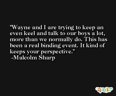 Wayne and I are trying to keep an even keel and talk to our boys a lot, more than we normally do. This has been a real binding event. It kind of keeps your perspective. -Malcolm Sharp