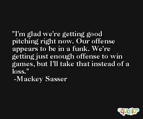 I'm glad we're getting good pitching right now. Our offense appears to be in a funk. We're getting just enough offense to win games, but I'll take that instead of a loss. -Mackey Sasser