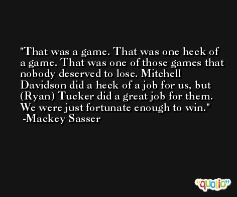 That was a game. That was one heck of a game. That was one of those games that nobody deserved to lose. Mitchell Davidson did a heck of a job for us, but (Ryan) Tucker did a great job for them. We were just fortunate enough to win. -Mackey Sasser