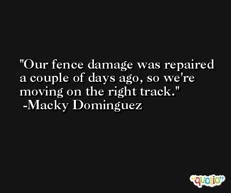 Our fence damage was repaired a couple of days ago, so we're moving on the right track. -Macky Dominguez