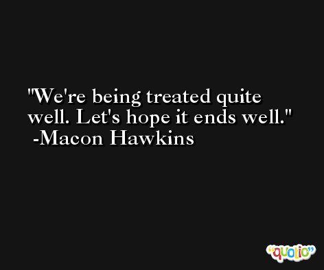 We're being treated quite well. Let's hope it ends well. -Macon Hawkins