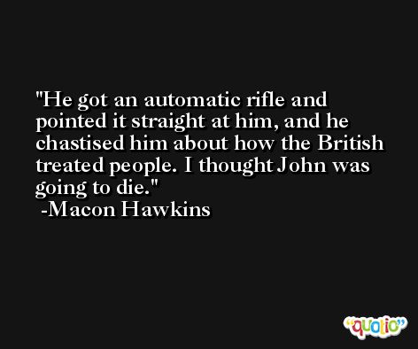 He got an automatic rifle and pointed it straight at him, and he chastised him about how the British treated people. I thought John was going to die. -Macon Hawkins