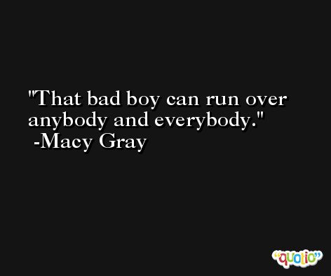 That bad boy can run over anybody and everybody. -Macy Gray