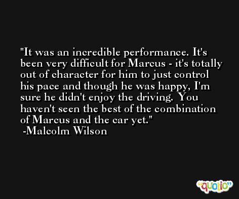 It was an incredible performance. It's been very difficult for Marcus - it's totally out of character for him to just control his pace and though he was happy, I'm sure he didn't enjoy the driving. You haven't seen the best of the combination of Marcus and the car yet. -Malcolm Wilson