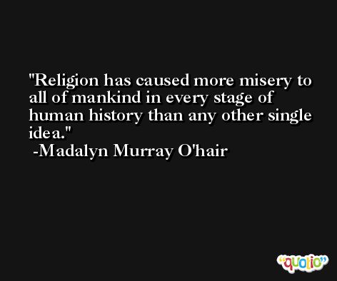 Religion has caused more misery to all of mankind in every stage of human history than any other single idea. -Madalyn Murray O'hair