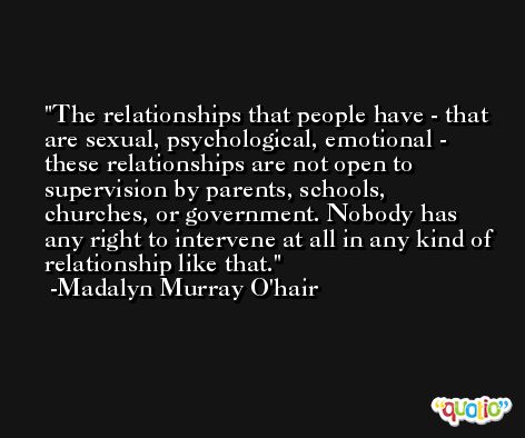 The relationships that people have - that are sexual, psychological, emotional - these relationships are not open to supervision by parents, schools, churches, or government. Nobody has any right to intervene at all in any kind of relationship like that.  -Madalyn Murray O'hair