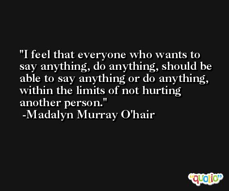 I feel that everyone who wants to say anything, do anything, should be able to say anything or do anything, within the limits of not hurting another person. -Madalyn Murray O'hair