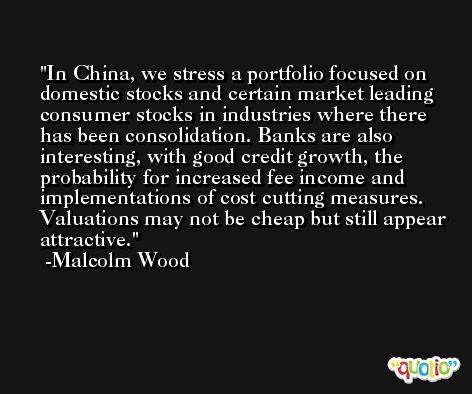 In China, we stress a portfolio focused on domestic stocks and certain market leading consumer stocks in industries where there has been consolidation. Banks are also interesting, with good credit growth, the probability for increased fee income and implementations of cost cutting measures. Valuations may not be cheap but still appear attractive. -Malcolm Wood
