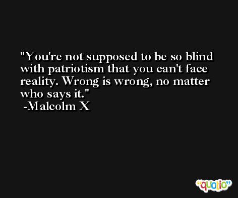 You're not supposed to be so blind with patriotism that you can't face reality. Wrong is wrong, no matter who says it. -Malcolm X