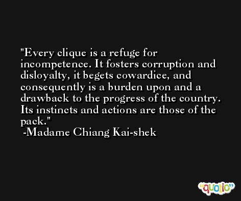 Every clique is a refuge for incompetence. It fosters corruption and disloyalty, it begets cowardice, and consequently is a burden upon and a drawback to the progress of the country. Its instincts and actions are those of the pack. -Madame Chiang Kai-shek