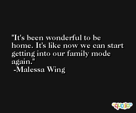 It's been wonderful to be home. It's like now we can start getting into our family mode again. -Malessa Wing