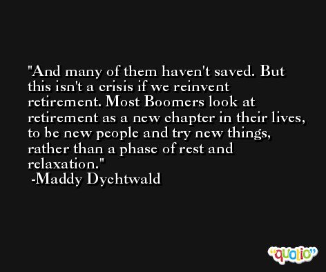 And many of them haven't saved. But this isn't a crisis if we reinvent retirement. Most Boomers look at retirement as a new chapter in their lives, to be new people and try new things, rather than a phase of rest and relaxation. -Maddy Dychtwald
