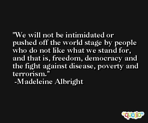 We will not be intimidated or pushed off the world stage by people who do not like what we stand for, and that is, freedom, democracy and the fight against disease, poverty and terrorism. -Madeleine Albright