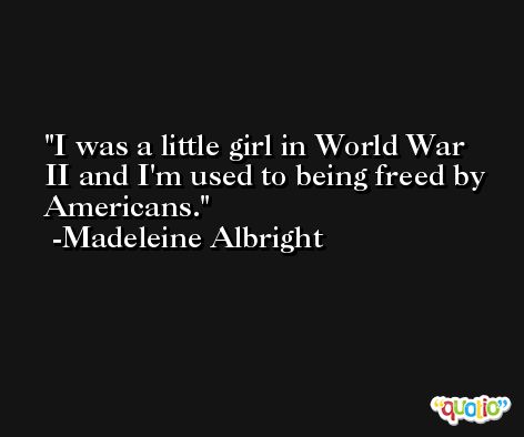 I was a little girl in World War II and I'm used to being freed by Americans. -Madeleine Albright