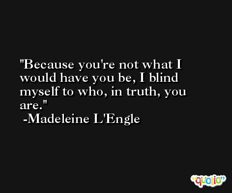 Because you're not what I would have you be, I blind myself to who, in truth, you are. -Madeleine L'Engle