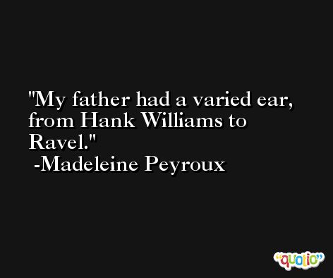 My father had a varied ear, from Hank Williams to Ravel. -Madeleine Peyroux