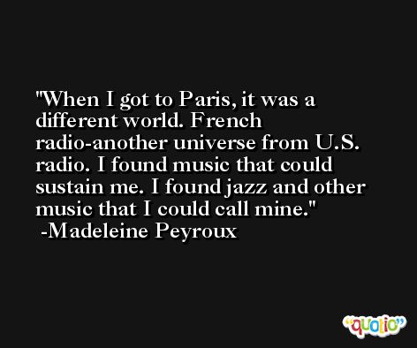 When I got to Paris, it was a different world. French radio-another universe from U.S. radio. I found music that could sustain me. I found jazz and other music that I could call mine. -Madeleine Peyroux