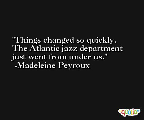 Things changed so quickly. The Atlantic jazz department just went from under us. -Madeleine Peyroux