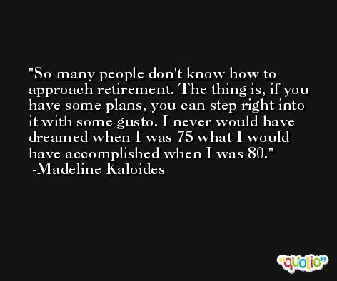 So many people don't know how to approach retirement. The thing is, if you have some plans, you can step right into it with some gusto. I never would have dreamed when I was 75 what I would have accomplished when I was 80. -Madeline Kaloides