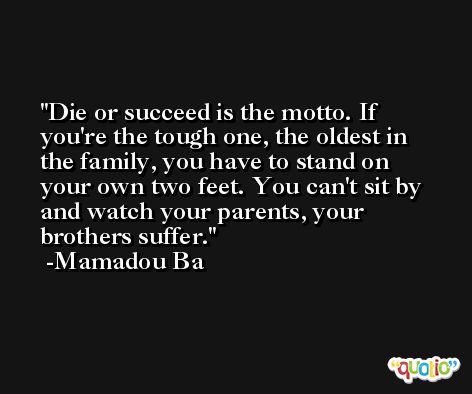 Die or succeed is the motto. If you're the tough one, the oldest in the family, you have to stand on your own two feet. You can't sit by and watch your parents, your brothers suffer. -Mamadou Ba