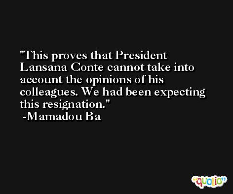This proves that President Lansana Conte cannot take into account the opinions of his colleagues. We had been expecting this resignation. -Mamadou Ba