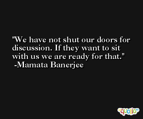 We have not shut our doors for discussion. If they want to sit with us we are ready for that. -Mamata Banerjee