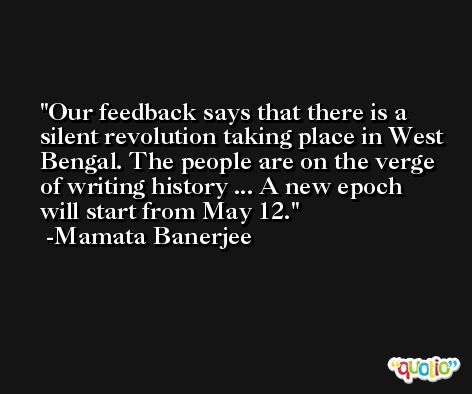 Our feedback says that there is a silent revolution taking place in West Bengal. The people are on the verge of writing history ... A new epoch will start from May 12. -Mamata Banerjee