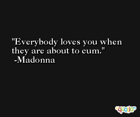 Everybody loves you when they are about to cum. -Madonna