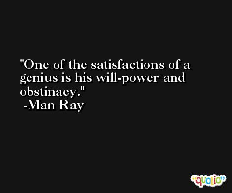 One of the satisfactions of a genius is his will-power and obstinacy. -Man Ray