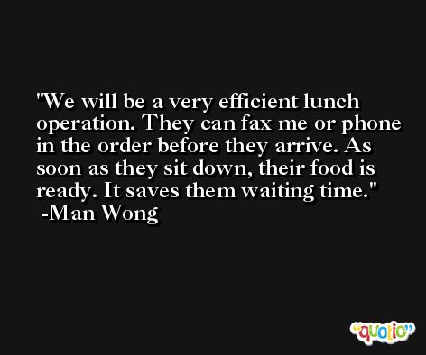 We will be a very efficient lunch operation. They can fax me or phone in the order before they arrive. As soon as they sit down, their food is ready. It saves them waiting time. -Man Wong